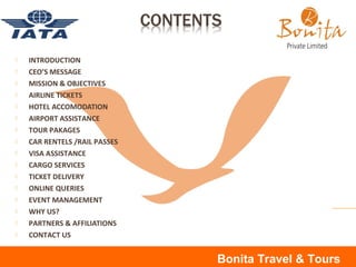  INTRODUCTION
 CEO’S MESSAGE
 MISSION & OBJECTIVES
 AIRLINE TICKETS
 HOTEL ACCOMODATION
 AIRPORT ASSISTANCE
 TOUR PAKAGES
 CAR RENTELS /RAIL PASSES
 VISA ASSISTANCE
 CARGO SERVICES
 TICKET DELIVERY
 ONLINE QUERIES
 EVENT MANAGEMENT
 WHY US?
 PARTNERS & AFFILIATIONS
 CONTACT US
Bonita Travel & Tours
 