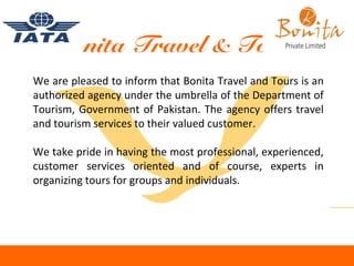 Bonita Travel & Tours
We are pleased to inform that Bonita Travel and Tours is an
authorized agency under the umbrella of the Department of
Tourism, Government of Pakistan. The agency offers travel
and tourism services to their valued customer.
We take pride in having the most professional, experienced,
customer services oriented and of course, experts in
organizing tours for groups and individuals.
 