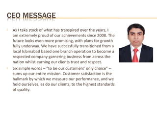  As I take stock of what has transpired over the years, I
am extremely proud of our achievements since 2008. The
future looks even more promising, with plans for growth
fully underway. We have successfully transitioned from a
local Islamabad based one branch operation to become a
respected company garnering business from across the
nation whilst earning our clients trust and respect.
 Six simple words – “to be our customers’ only choice” –
sums up our entire mission. Customer satisfaction is the
hallmark by which we measure our performance, and we
hold ourselves, as do our clients, to the highest standards
of quality.
 