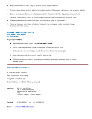 • Responsible for sales of entire range of products in west Bengal and Orissa.
• Analyze and developing strategic option which includes analysis of Sales stock management and competitor activity.
• Ensured timely service delivery as well as collections from the clients within the stipulated credit period while
Managing the distribution system of the company and maintaining smooth operations across the units.
• Provide management reports for acceptability of the products, scope for improvement.
• Follow up of account receivables, collection of outstanding as per targets, market feed back through
Weekly and monthly reports.
PRASAD PRODUCTION PVT LTD.
Jan 2003 - Sept 2007.
Sr Executive.
Key Responsibilities
• Accountable for Profit & Loss of the Kolkata branch office .
• Deliver sales and profitability targets on a monthly quarterly and annual basis.
• Guided, directed and controlled personnel’s for achieving the desired sales targets.
• Acquiring new client & taking care of the after sales service.
• Identifying prospective clients & generating business from the existing clientele in order to achieve
Business targets.
EDUCATIONAL CREDENIALS
B. Com (H) Calcutta University.
MBA Specialization in Marketing.
Google Ad- words from NIIT
Digital Marketing from Digital Vidhya (undergoing)
Address: S/O- Mr. Anand Singh.
1/A, S. N Chatterjee Road
Kolkata 700038, West Bengal,
India
Land Mark – Ajanta Cinema ( Behela )
Contact : + 91 9903296067 / Resi - +91 9831106189
Email : animesh106@yahoo.co.in
 