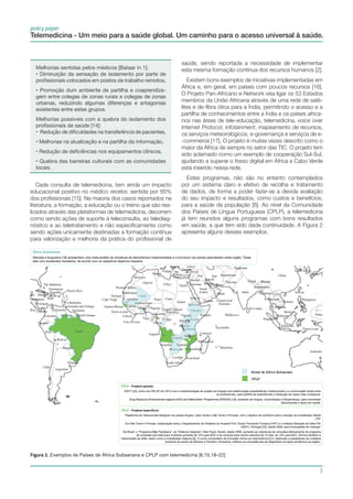 3
policy paper
Telemedicina - Um meio para a saúde global. Um caminho para o acesso universal à saúde.
Melhorias sentidas pelos médicos [Bataar in 1]:
• Diminuição da sensação de isolamento por parte de
profissionais colocados em postos de trabalho remotos,
• Promoção dum ambiente de partilha e coaprendiza-
gem entre colegas de zonas rurais e colegas de zonas
urbanas, reduzindo algumas diferenças e antagonias
existentes entre estes grupos.
Melhorias possíveis com a quebra do isolamento dos
profissionais de saúde [14]:
• Redução de dificuldades na transferência de pacientes,
• Melhorias na atualização e na partilha da informação,
• Redução de deficiências nos equipamentos clínicos,
• Quebra das barreiras culturais com as comunidades
locais.
África Subsariana
Wamala e Augustine [18] apresentam uma meta-análise de iniciativas de telemedicina implementadas e a funcionar nos países assinalados nesta região. Todas
elas com excelentes resultados, de acordo com os respetivos objetivos traçados.
CPLP - Projetos globais:
RAFT [22], entra nos PALOP em 2014 com a implementação do projeto em Angola com teleformação possibilitando a teleconsulta e a comunicação direta entre
os profissionais, para partilha de experiências e resolução de casos mais complexos.
Drug Resource Enhancement against AIDS and Malnutrition Programme (DREAM) [19], presente em Angola, Guiné-Bissau e Moçambique, para concretizar
teleconsultas e apoio em saúde.
CPLP - Projetos específicos:
Plataforma de Teleconsulta Medigraf nos países Angola, Cabo Verde e São Tomé e Príncipe, com o objetivo de contribuir para a redução da mortalidade infantil
[10].
Em São Tomé e Príncipe, colaboração entre o Departamento de Pediatria do Hospital Prof. Doutor Fernando Fonseca (HFF) e o Instituto Marquês de Valle-Flôr
(IMVF), Portugal [20], desde 2008, para evacuações de crianças.
No Brasil, o “Programa Mãe Paulistana”, do “Sistema Integrado” (São Paulo, Brasil), desde 2006, aumenta as coberturas de consultas efetivamente do programa
de consultas pré-natal para mulheres grávidas de 10% para 80% e da consulta para recém-nascidos de 15 dias, de 15% para 82%. Diminui também a
transmissão da sífilis, assim como a mortalidade materna [6]. O curso universitário de formação clínica por telemedicina [21], destinado a prestadores de cuidados
primários de saúde de Manaus e Parintins, Amazónia, melhora as competências de diagnóstico da lepra (endémica na região).
África Subsariana
Wamala e Augustine [18] apresentam uma meta-análise de iniciativas de telemedicina implementadas e a funcionar nos países assinalados nesta região. Todas
elas com excelentes resultados, de acordo com os respetivos objetivos traçados.
CPLP - Projetos globais:
RAFT [22], entra nos PALOP em 2014 com a implementação do projeto em Angola com teleformação possibilitando a teleconsulta e a comunicação direta entre
os profissionais, para partilha de experiências e resolução de casos mais complexos.
Drug Resource Enhancement against AIDS and Malnutrition Programme (DREAM) [19], presente em Angola, Guiné-Bissau e Moçambique, para concretizar
teleconsultas e apoio em saúde.
CPLP - Projetos específicos:
Plataforma de Teleconsulta Medigraf nos países Angola, Cabo Verde e São Tomé e Príncipe, com o objetivo de contribuir para a redução da mortalidade infantil
[10].
Em São Tomé e Príncipe, colaboração entre o Departamento de Pediatria do Hospital Prof. Doutor Fernando Fonseca (HFF) e o Instituto Marquês de Valle-Flôr
(IMVF), Portugal [20], desde 2008, para evacuações de crianças.
No Brasil, o “Programa Mãe Paulistana”, do “Sistema Integrado” (São Paulo, Brasil), desde 2006, aumenta as coberturas de consultas efetivamente do programa
de consultas pré-natal para mulheres grávidas de 10% para 80% e da consulta para recém-nascidos de 15 dias, de 15% para 82%. Diminui também a
transmissão da sífilis, assim como a mortalidade materna [6]. O curso universitário de formação clínica por telemedicina [21], destinado a prestadores de cuidados
primários de saúde de Manaus e Parintins, Amazónia, melhora as competências de diagnóstico da lepra (endémica na região).
Cada consulta de telemedicina, tem ainda um impacto
educacional positivo no médico recetor, sentida por 85%
dos profissionais [15]. Na maioria dos casos reportados na
literatura, a formação, a educação ou o treino que são rea-
lizados através das plataformas de telemedicina, decorrem
como sendo ações de suporte à teleconsulta, ao telediag-
nóstico e ao teletratamento e não especificamente como
sendo ações unicamente destinadas a formação contínua
para valorização e melhoria da prática do profissional de
saúde, sendo reportada a necessidade de implementar
esta mesma formação contínua dos recursos humanos [2].
Existem bons exemplos de iniciativas implementadas em
África e, em geral, em países com poucos recursos [16].
O Projeto Pan-Africano e-Network visa ligar os 53 Estados
membros da União Africana através de uma rede de saté-
lites e de fibra ótica para a Índia, permitindo o acesso e a
partilha de conhecimentos entre a Índia e os países africa-
nos nas áreas de tele-educação, telemedicina, voice over
Internet Protocol, infotainment, mapeamento de recursos,
os serviços meteorológicos, e-governança e serviços de e-
-commerce [17]. O projeto é muitas vezes descrito como o
maior da África de sempre no setor das TIC. O projeto tem
sido aclamado como um exemplo de cooperação Sul-Sul,
ajudando a superar o fosso digital em África e Cabo Verde
está inserido nessa rede.
Estes programas, não são no entanto contemplados
por um sistema claro e efetivo de recolha e tratamento
de dados, de forma a poder fazer-se a devida avaliação
do seu impacto e resultados, como custos e benefícios,
para a saúde da população [6]. Ao nível da Comunidade
dos Países de Língua Portuguesa (CPLP), a telemedicina
já tem reunidos alguns programas com bons resultados
em saúde, a que tem sido dada continuidade. A Figura 2
apresenta alguns desses exemplos.
Figura 2. Exemplos de Países de África Subsariana e CPLP com telemedicina [6,10,18–22]
 