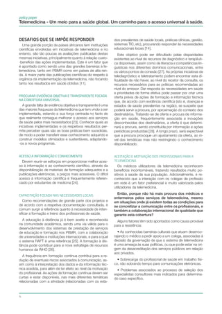 4
policy paper
Telemedicina - Um meio para a saúde global. Um caminho para o acesso universal à saúde.
Desafios que se impõe responder
Uma grande porção de países africanos tem instituições
científicas envolvidas em iniciativas de telemedicina e no
entanto, são tão poucas as avaliações publicadas destas
mesmas iniciativas, principalmente quanto à relação custo-
-benefício das ações implementadas. Este é um fator que
é apontado como sendo uma das grandes barreiras à te-
lemedicina, tanto em PBMR como em países de alta ren-
da. A maior parte das publicações científicas diz respeito à
orgânica da implementação da telemedicina, não focando
tanto nos resultados em saúde obtidos [11].
PROCURAR EVIDÊNCIA OBJETIVA E TRANSPARENTE FOCADA
NA COBERTURA UNIVERSAL
A grande falta de evidência objetiva e transparente é uma
das maiores fraquezas da telemedicina que tem vindo a ser
implementada, estando a sua força centrada no facto de
que realmente consegue melhorar o acesso aos serviços
de saúde pelos mais necessitados [23]. Conhecer quais as
iniciativas implementadas e os respetivos resultados per-
mite perceber quais são as boas práticas bem sucedidas,
de modo a poder transferir esse conhecimento adquirido e
construir modelos otimizados e sustentáveis, adaptando-
-os a novos programas.
ACESSO A INFORMAÇÃO E CONHECIMENTO
Devem reunir-se esforços em proporcionar melhor aces-
so à informação e ao conhecimento científico, através da
disponibilização de materiais de formação adequados e a
publicações eletrónicas, a preços mais acessíveis. O difícil
acesso à informação científica é frequentemente referen-
ciado por estudantes de medicina [24].
CAPACITAÇÃO FOCADA NAS NECESSIDADES LOCAIs
Como recomendações de grande parte dos projetos e
de acordo com a respetiva documentação consultada, é
comum surgir a referência quanto à necessidade de inten-
sificar a formação e treino dos profissionais de saúde.
A educação à distância já é bem aceite e reconhecida
na comunidade académica, sendo uma via válida para o
desenvolvimento dos sistemas de prestação de serviços
de educação e formação nos PBMR, com a colaboração
de universidades e instituições internacionais, e para a qual
o sistema RAFT é uma referência [25]. A formação à dis-
tância pode contribuir para a nova estratégia de recursos
humanos da WHO [26].
A frequência em formação contínua contribui para a re-
dução de eventuais riscos associados à comunicação, as-
sim como à interpretação dos dados e da informação téc-
nica acedida, para além de ter efeito ao nível da motivação
do profissional. As ações de formação contínua devem ser
curtas e estar disponíveis, nas mais diferentes temáticas
relacionadas com a atividade (relacionadas com os esta-
dos prevalentes de saúde locais, práticas clínicas, gestão,
sistemas TIC, etc), procurando responder às necessidades
educacionais locais [14].
Este objetivo pode ser dificultado pelas disparidades
existentes ao nível de recursos de diagnóstico e terapêuti-
ca disponíveis, assim como de literacia e competências lin-
guísticas nos diferentes domínios comunicacionais, entre
os vários pontos de conexão [27]. As próprias iniciativas de
telediagnóstico e teletratamento podem encontrar esta di-
ficuldade de não haver, ao nível do recetor da consulta, os
recursos necessários para as práticas recomendadas ao
nível do emissor. Dar resposta às necessidades em saúde
e prioridades de forma efetiva pode passar por criar uma
oferta prévia de ações de formação e informação técnica
que, de acordo com evidência científica (isto é, doenças e
estados de saúde prevalentes na região), se suspeite que
poderá servir a procura, por aproximação do contexto dos
destinatários. Tratando-se de oferta e procura de informa-
ção em saúde, frequentemente associada a inovações
desconhecidas dos destinatários, a oferta é que determi-
nará a procura, sendo constituída por informação e ações
periódicas produzidas [28]. A longo prazo, será expectável
que a procura provoque um ajustamento da oferta, ao ní-
vel das temáticas mas não restringindo o conhecimento
disponibilizado.
ACEITAÇÃO E MOTIVAÇÃO DOS PROFISSIONAIS PARA A
TELEMEDICINa
Os médicos utilizadores da telemedicina reconhecem
benefícios incontornáveis, trazendo resultados muito po-
sitivos à saúde da sua população. Adicionalmente, é re-
conhecido que a interação com os colegas de profissão
em rede é um fator preferencial e muito valorizada pelos
utilizadores da telemedicina.
Então, porque não há mais procura dos médicos e
enfermeiros pelos serviços de telemedicina, mesmo
em situações onde já existem todas as condições para
se concretizar a comunicação entre os profissionais, e
também a colaboração internacional de qualidade que
garante esta cobertura?
Alguns fatores têm sido apontados como causa provável
para a resistência:
• As conhecidas barreiras culturais que atuam desenco-
rajando o médico a pedir apoio a um colega, associadas à
decisão da governação de que o sistema de telemedicina
é uma ameaça às suas políticas, ou que pode estar na ori-
gem da desacreditação dos serviços públicos em relação
aos privados.
• Sobrecarga do profissional de saúde em trabalho físi-
co, não sobrando tempo para comunicações eletrónicas.
• Problemas associados ao processo de seleção dos
especialistas consultores mais indicados para determina-
do caso específico.
 