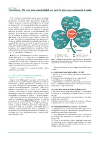 policy paper
5
Telemedicina - Um meio para a saúde global. Um caminho para o acesso universal à saúde.
Figura 3. MOMENTUM Shamrock. Possibilitando a implementa-
ção do serviço de telemedicina - 18 fatores críticos de sucesso.
Adaptado de Christiansen et al [9].
Os fatores críticos de sucesso podem ser agrupados em
4 áreas:
OS RELACIONADOS COM A ESTRATÉGIA E GESTÃO
1. Verificar se há predisposição cultural e necessidade para
a telemedicina;
2. Assegurar liderança através de um responsável;
3. Identificar uma necessidade imperativa;
4. Disponibilizar os recursos necessários para a implemen-
tação e sustentabilidade (Recursos financeiros e humanos,
informação e tempo disponível).
Os relacionados com a organização e gestão
5. Atender às necessidades dos clientes internos interessados;
6. Envolver os profissionais de saúde e os com poder de
decisão;
7. Elaborar e implementar um plano de negócios (i.e., fazer
análise custo-benefício);
8. Elaborar e implementar um plano de gestão de mudança;
9. Desenvolver um serviço centrado no paciente.
OS RELACIONADOS COM A LEGALIDADE E SEGURANÇA
10. Estabelecer um serviço de telemedicina legal, autori-
zado pelas autoridades competentes e de acordo com as
práticas de medicina recomendadas;
11. Aconselhar-se com especialistas quanto à legalidade,
ética, privacidade e segurança, a nível local, nacional e in-
ternacional;
12. Aplicar as normas relevantes em legalidade e segurança;
13. Assegurar uma consciência de privacidade nos pres-
tadores e utilizadores de telemedicina, de acordo com o
atual princípio ético e legal.
• Há resistência dos profissionais de saúde à adoção
de soluções eletrónicas para a sua atividade clínica [29].
Geralmente, perante uma nova tecnologia, o profissional
aceita-a ou rejeita-a de forma pragmática. Ele vai decidir
de acordo com a sua utilidade e não tanto com a facilida-
de de utilização [30]. A perceção da utilidade das TIC tem
grande impacto na decisão da sua aceitação ou rejeição
por parte do médico. Uma vez que aparentemente, esta
perceção de utilidade está correlacionada com a perce-
ção de facilidade de utilização, fatores como o design das
aplicações, o perfil das ações e a formação e informação
de suporte ao utilizador, deverão assegurar ambas as con-
dições de utilidade e facilidade de utilização para facilitar a
adesão [31]. A primeira, na medida de que deve servir para
obter importantes resultados, e a segunda, garantindo um
perfil user-friendly (simples, atraente e intuitivo). Um aspeto
importante que contribui ainda para a resistência é o de-
senvolvimento de processos inadequados de implementa-
ção (i.e., capacitação e liderança).
• Quando se está perante um contexto de parcos re-
cursos financeiros, com prioridades como adquirir medi-
camentos e equipamentos médicos essenciais à atividade
e necessidade de cada região, a telemedicina surge como
algo dispensável com custos muito elevados, já que des-
viará orçamento destinado aos outros fins.
• Outros como autonomia reduzida, ansiedade e fraco
suporte da governação.
O QUE FAZER PARA ULTRAPASSAR AS BARREIRAS E
GARANTIR O SUCESSO A LONGO PRAZO?
Gagnon et al. [32] sugerem que para uma correta, oti-
mizada e bem sucedida implementação de uma rede de
telemedicina, que sirva regiões rurais e remotas, a sua di-
fusão deve ser objeto de planeamento e estratégia e ser
ainda de natureza progressiva a longo-termo, dado que os
benefícios da telemedicina, por norma, só são visíveis ao
fim de um longo período de tempo, enquanto é necessário
possibilitar o investimento imediato, de curto-prazo. Deve
ser incluída no processo, ao nível da tomada de decisão,
a participação dos próprios profissionais de saúde. Devem
ainda ser assegurados os recursos humanos e materiais
necessários. O projeto MOMENTUM propõe mesmo 18
fatores críticos de sucesso (Figura 3) [9]. Reconhecida-
mente, as práticas tradicionais devem ser integradas ade-
quadamente de forma a garantir a proximidade com os
costumes, proporcionando bem estar à população, e ir
de encontro às melhores práticas da cultura holística [33].
Esta ideia dá o mote ao primeiro critério a assegurar se-
gundo MOMENTUM.
 