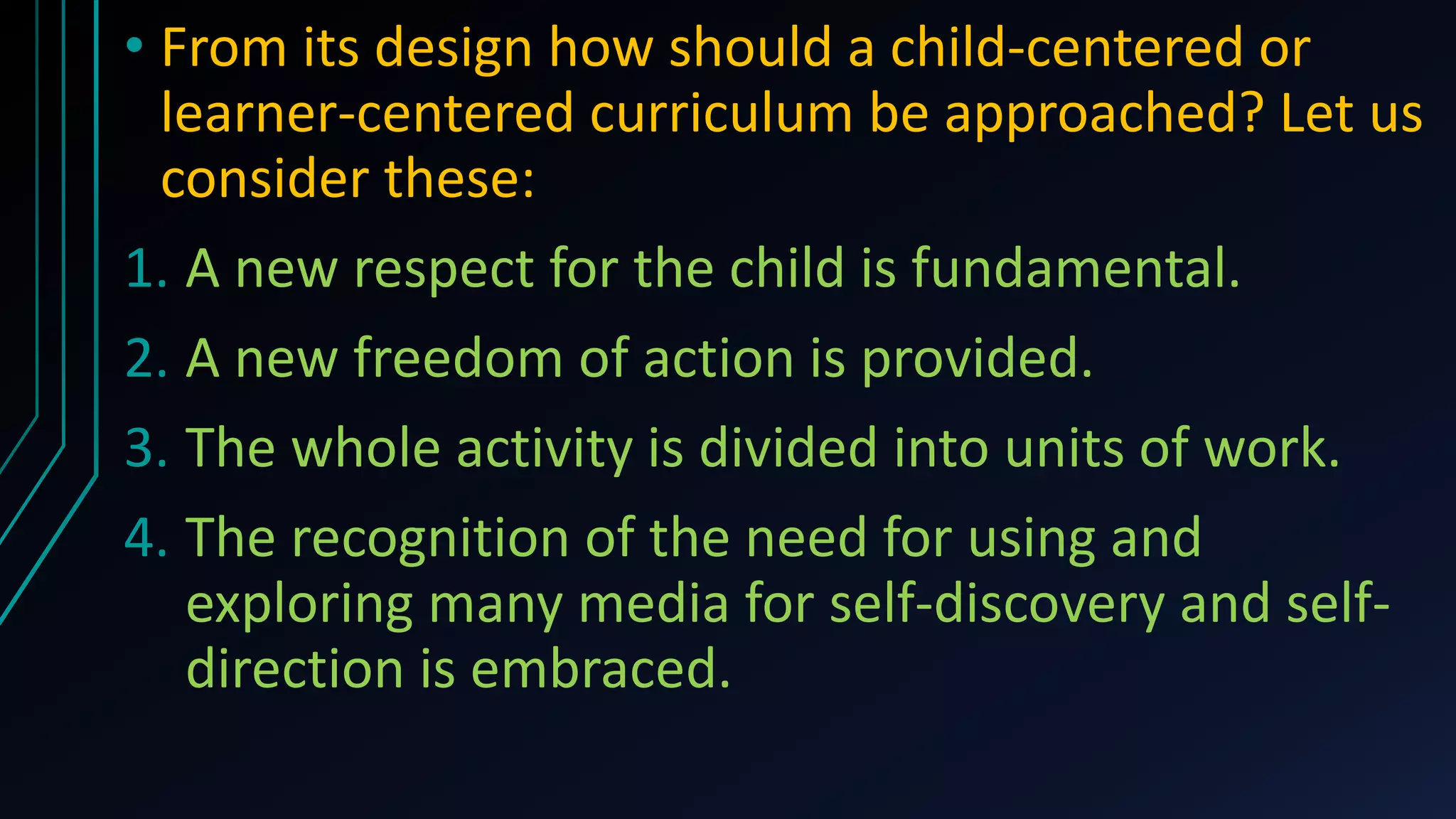 • From its design how should a child-centered or
learner-centered curriculum be approached? Let us
consider these:
1. A new respect for the child is fundamental.
2. A new freedom of action is provided.
3. The whole activity is divided into units of work.
4. The recognition of the need for using and
exploring many media for self-discovery and self-
direction is embraced.
 