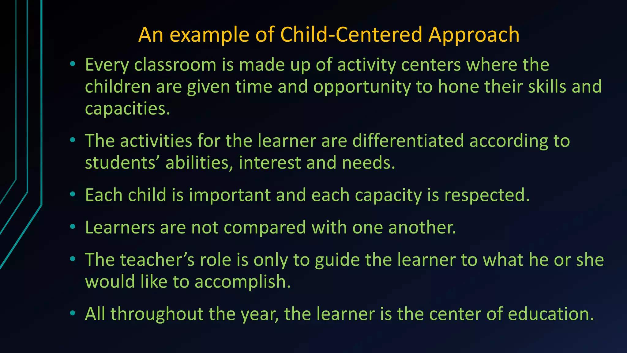 An example of Child-Centered Approach
• Every classroom is made up of activity centers where the
children are given time and opportunity to hone their skills and
capacities.
• The activities for the learner are differentiated according to
students’ abilities, interest and needs.
• Each child is important and each capacity is respected.
• Learners are not compared with one another.
• The teacher’s role is only to guide the learner to what he or she
would like to accomplish.
• All throughout the year, the learner is the center of education.
 