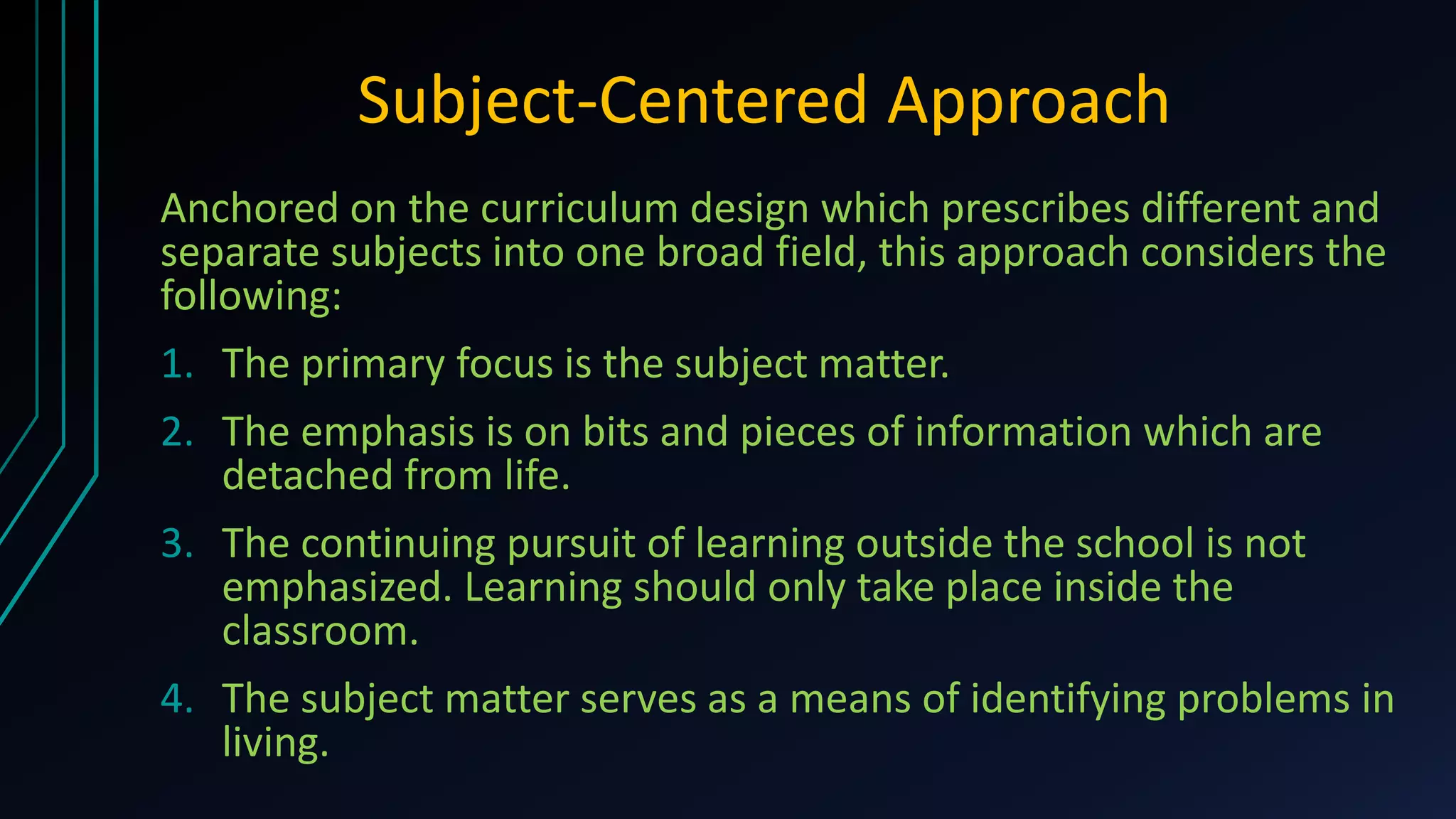 Subject-Centered Approach
Anchored on the curriculum design which prescribes different and
separate subjects into one broad field, this approach considers the
following:
1. The primary focus is the subject matter.
2. The emphasis is on bits and pieces of information which are
detached from life.
3. The continuing pursuit of learning outside the school is not
emphasized. Learning should only take place inside the
classroom.
4. The subject matter serves as a means of identifying problems in
living.
 
