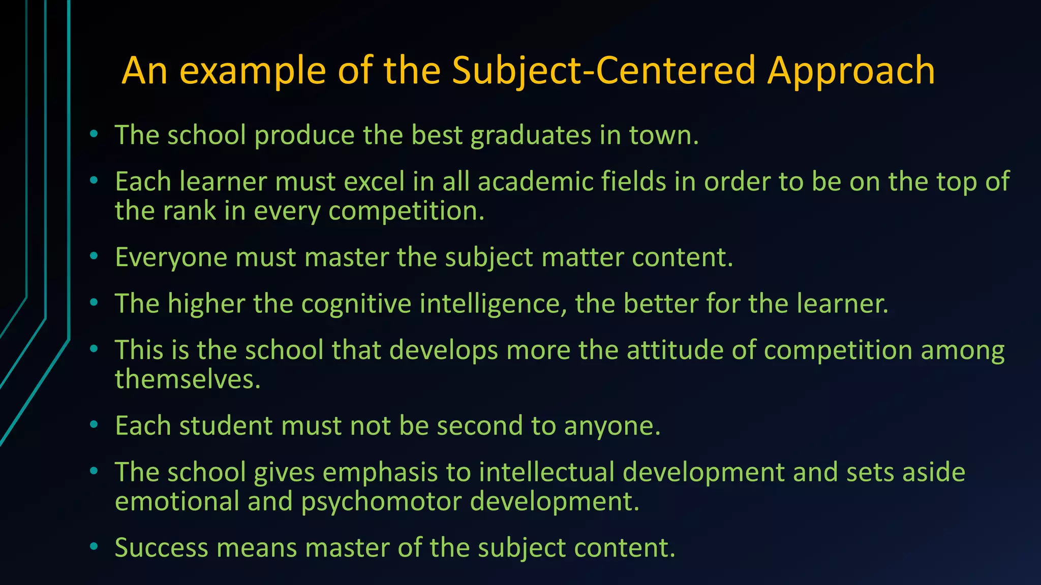 An example of the Subject-Centered Approach
• The school produce the best graduates in town.
• Each learner must excel in all academic fields in order to be on the top of
the rank in every competition.
• Everyone must master the subject matter content.
• The higher the cognitive intelligence, the better for the learner.
• This is the school that develops more the attitude of competition among
themselves.
• Each student must not be second to anyone.
• The school gives emphasis to intellectual development and sets aside
emotional and psychomotor development.
• Success means master of the subject content.
 