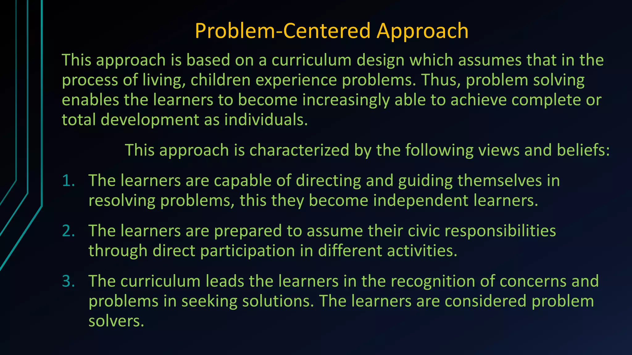 Problem-Centered Approach
This approach is based on a curriculum design which assumes that in the
process of living, children experience problems. Thus, problem solving
enables the learners to become increasingly able to achieve complete or
total development as individuals.
This approach is characterized by the following views and beliefs:
1. The learners are capable of directing and guiding themselves in
resolving problems, this they become independent learners.
2. The learners are prepared to assume their civic responsibilities
through direct participation in different activities.
3. The curriculum leads the learners in the recognition of concerns and
problems in seeking solutions. The learners are considered problem
solvers.
 