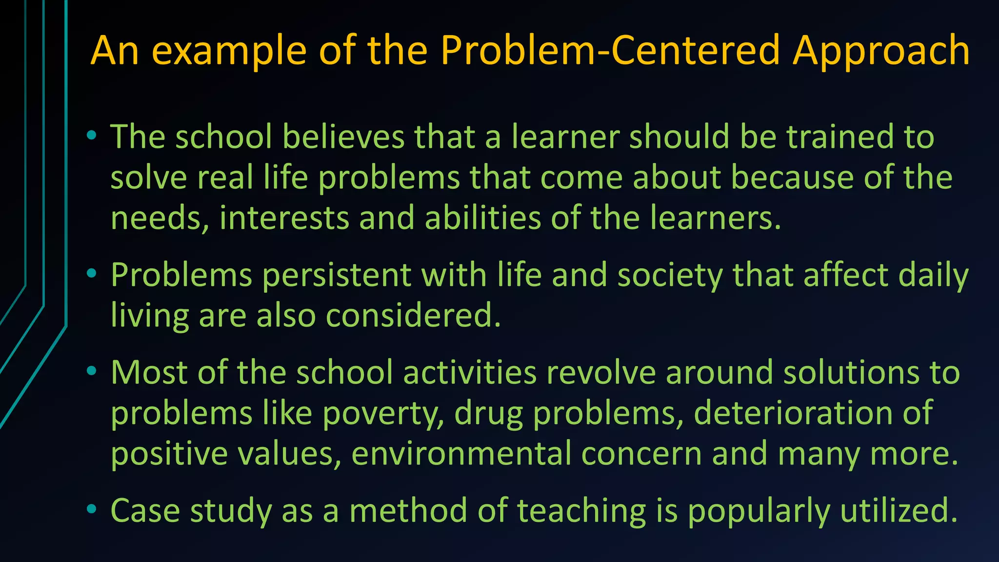 An example of the Problem-Centered Approach
• The school believes that a learner should be trained to
solve real life problems that come about because of the
needs, interests and abilities of the learners.
• Problems persistent with life and society that affect daily
living are also considered.
• Most of the school activities revolve around solutions to
problems like poverty, drug problems, deterioration of
positive values, environmental concern and many more.
• Case study as a method of teaching is popularly utilized.
 