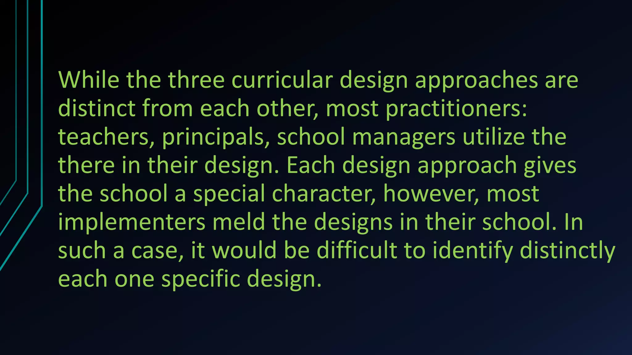 While the three curricular design approaches are
distinct from each other, most practitioners:
teachers, principals, school managers utilize the
there in their design. Each design approach gives
the school a special character, however, most
implementers meld the designs in their school. In
such a case, it would be difficult to identify distinctly
each one specific design.
 