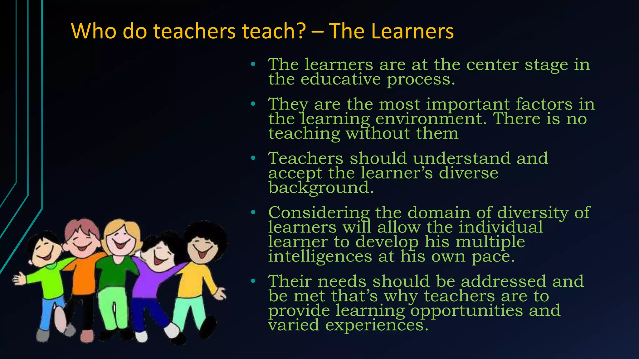 Who do teachers teach? – The Learners
• The learners are at the center stage in
the educative process.
• They are the most important factors in
the learning environment. There is no
teaching without them
• Teachers should understand and
accept the learner’s diverse
background.
• Considering the domain of diversity of
learners will allow the individual
learner to develop his multiple
intelligences at his own pace.
• Their needs should be addressed and
be met that’s why teachers are to
provide learning opportunities and
varied experiences.
 