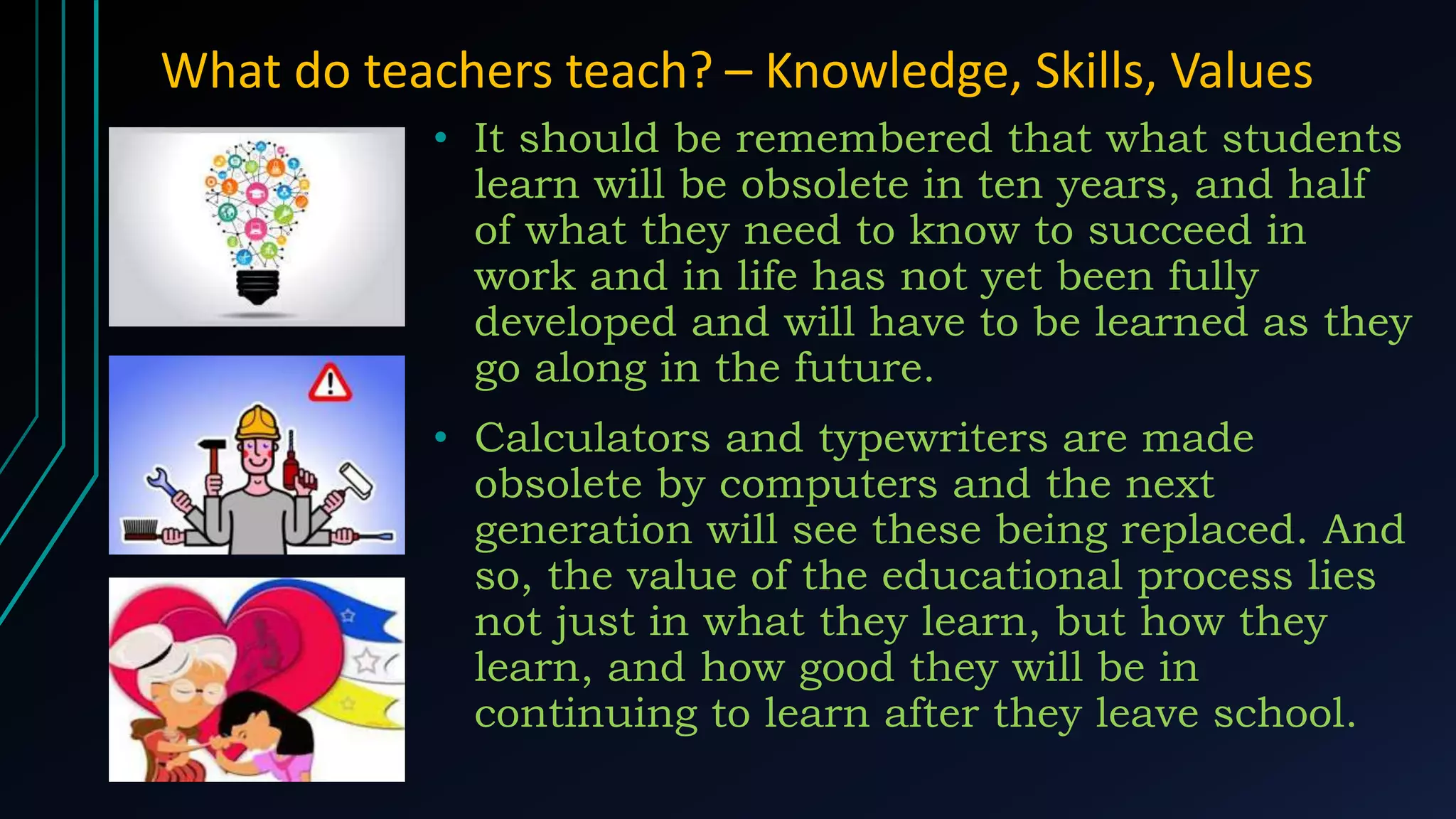 What do teachers teach? – Knowledge, Skills, Values
• It should be remembered that what students
learn will be obsolete in ten years, and half
of what they need to know to succeed in
work and in life has not yet been fully
developed and will have to be learned as they
go along in the future.
• Calculators and typewriters are made
obsolete by computers and the next
generation will see these being replaced. And
so, the value of the educational process lies
not just in what they learn, but how they
learn, and how good they will be in
continuing to learn after they leave school.
 
