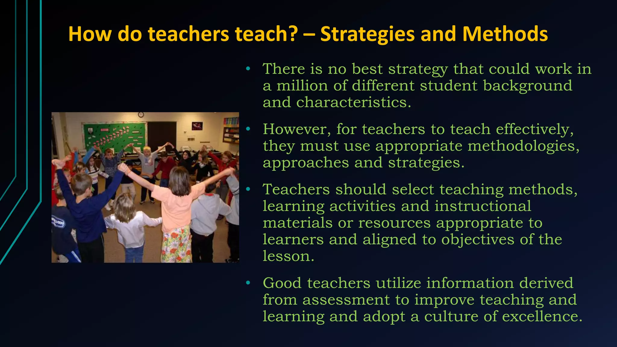 How do teachers teach? – Strategies and Methods
• There is no best strategy that could work in
a million of different student background
and characteristics.
• However, for teachers to teach effectively,
they must use appropriate methodologies,
approaches and strategies.
• Teachers should select teaching methods,
learning activities and instructional
materials or resources appropriate to
learners and aligned to objectives of the
lesson.
• Good teachers utilize information derived
from assessment to improve teaching and
learning and adopt a culture of excellence.
 