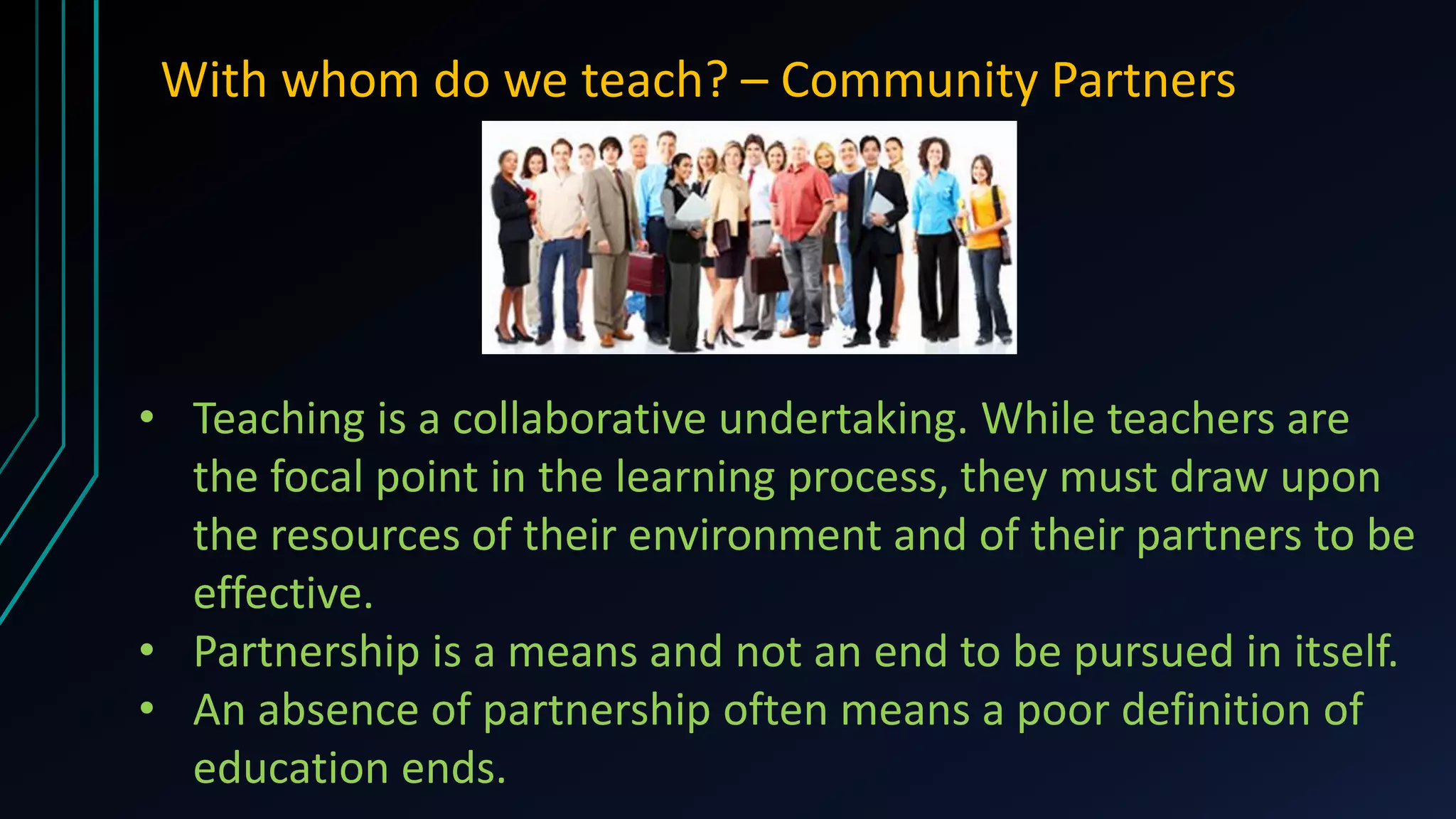 With whom do we teach? – Community Partners
• Teaching is a collaborative undertaking. While teachers are
the focal point in the learning process, they must draw upon
the resources of their environment and of their partners to be
effective.
• Partnership is a means and not an end to be pursued in itself.
• An absence of partnership often means a poor definition of
education ends.
 