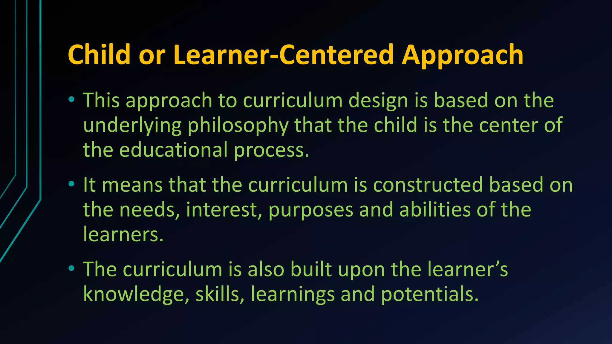 Child or Learner-Centered Approach
• This approach to curriculum design is based on the
underlying philosophy that the child is the center of
the educational process.
• It means that the curriculum is constructed based on
the needs, interest, purposes and abilities of the
learners.
• The curriculum is also built upon the learner’s
knowledge, skills, learnings and potentials.
 