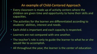 An example of Child-Centered Approach
• Every classroom is made up of activity centers where the
children are given time and opportunity to hone their skills and
capacities.
• The activities for the learner are differentiated according to
students’ abilities, interest and needs.
• Each child is important and each capacity is respected.
• Learners are not compared with one another.
• The teacher’s role is only to guide the learner to what he or she
would like to accomplish.
• All throughout the year, the learner is the center of education.
 