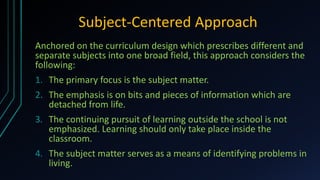 Subject-Centered Approach
Anchored on the curriculum design which prescribes different and
separate subjects into one broad field, this approach considers the
following:
1. The primary focus is the subject matter.
2. The emphasis is on bits and pieces of information which are
detached from life.
3. The continuing pursuit of learning outside the school is not
emphasized. Learning should only take place inside the
classroom.
4. The subject matter serves as a means of identifying problems in
living.
 