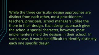 While the three curricular design approaches are
distinct from each other, most practitioners:
teachers, principals, school managers utilize the
there in their design. Each design approach gives
the school a special character, however, most
implementers meld the designs in their school. In
such a case, it would be difficult to identify distinctly
each one specific design.
 