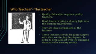 Who Teaches? - The teacher
• Quality Education requires quality
teachers.
• Good teachers bring a shining light into
the learning environment.
• They are ideal companions of the
learners
• These teachers should be given support
with their continuing development in
order to keep abreast with the changing
demands of a learning society.
 