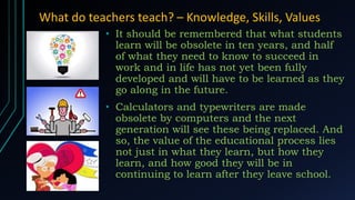 What do teachers teach? – Knowledge, Skills, Values
• It should be remembered that what students
learn will be obsolete in ten years, and half
of what they need to know to succeed in
work and in life has not yet been fully
developed and will have to be learned as they
go along in the future.
• Calculators and typewriters are made
obsolete by computers and the next
generation will see these being replaced. And
so, the value of the educational process lies
not just in what they learn, but how they
learn, and how good they will be in
continuing to learn after they leave school.
 