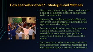 How do teachers teach? – Strategies and Methods
• There is no best strategy that could work in
a million of different student background
and characteristics.
• However, for teachers to teach effectively,
they must use appropriate methodologies,
approaches and strategies.
• Teachers should select teaching methods,
learning activities and instructional
materials or resources appropriate to
learners and aligned to objectives of the
lesson.
• Good teachers utilize information derived
from assessment to improve teaching and
learning and adopt a culture of excellence.
 