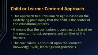 Child or Learner-Centered Approach
• This approach to curriculum design is based on the
underlying philosophy that the child is the center of
the educational process.
• It means that the curriculum is constructed based on
the needs, interest, purposes and abilities of the
learners.
• The curriculum is also built upon the learner’s
knowledge, skills, learnings and potentials.
 