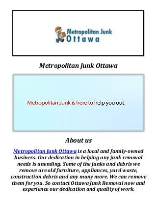 Metropolitan Junk Ottawa
About us
Metropolitan Junk Ottawa is a local and family-owned
business. Our dedication in helping any junk removal
needs is unending. Some of the junks and debris we
remove are old furniture, appliances, yard waste,
construction debris and any many more. We can remove
them for you. So contact Ottawa Junk Removal now and
experience our dedication and quality of work.
 