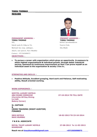 TINSUTINSU THOMASTHOMAS
RESUMERESUME
PERMANENT ADDRESS: - PRESENT ADDRESS: -
TINSU THOMAS TINSU THOMAS
202, Sofitel Accommodation
Sakshi park-II, bldg no 5A, Tourist Club,
Malwadi bus stop, sukhapur, Abu Dhabi
Akurli, new panvel, Navi Mumbai
Contact: +971565608873
OBJECTIVES: -
• To pursue a career with organization which gives an opportunity & exposure to
attain highest organizational & individual growth, through better Industrial
service, teamwork & continuous improvement so that I can prove myself as an
individual asset to the organization & society I live in..
STRENGTHS AND SKILLS: -
• Positive Attitude, Excellent grasping, Hard work and Patience, Self-motivating
ability, Result oriented working.
WORK EXPERIENCE: -
SOFITEL LUXURY HOTELS
ABU DHABI CORNICHE 27-10-2014 TO TILL DATE
(Corniche All Day Dining
Le Café
Bakery Corner)
Sr. CAPTAIN
&
CROSS TRAINING (NIGHT AUDITOR)
FINANCE
IBIS HOTELS 18-02-2013 TO 23-10-2014
NAVI MUMBAI
F & B Sr. ASSOCIATE
ROYAL TULIP LUXURY HOTELS 27-08-2012 To 11-02-2013
KHARGHAR
Reach me at tinsuthomas06@gmail.com +971565608873
 