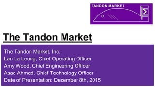 The Tandon Market
The Tandon Market, Inc.
Lan La Leung, Chief Operating Officer
Amy Wood, Chief Engineering Officer
Asad Ahmed, Chief Technology Officer
Date of Presentation: December 8th, 2015
 