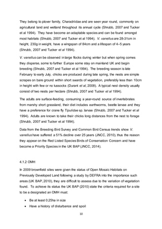 10
They belong to plover family, Charadriidae and are seen year round, commonly on
agricultural land and wetland throughout its annual cycle (Shrubb, 2007 and Tucker
et al 1994). They have become an adaptable species and can be found amongst
most habitats (Shrubb, 2007 and Tucker et al 1994). V. vanellus are 28-31cm in
height, 230g in weight, have a wingspan of 84cm and a lifespan of 4–5 years
(Shrubb, 2007 and Tucker et al 1994).
V. vanellus can be observed in large flocks during winter but when spring comes
they disperse, some to further Europe some stay on mainland UK and begin
breeding (Shrubb, 2007 and Tucker et al 1994). The breeding season is late
February to early July, chicks are produced during late spring, the nests are simple
scrapes on bare ground within short swards of vegetation, preferably less than 10cm
in height with few or no tussocks (Durant et al, 2008). A typical nest density usually
consist of two nests per hectare (Shrubb, 2007 and Tucker et al 1994).
The adults are surface-feeding, consuming a year-round source of invertebrates
from marshy short grassland, their diet includes earthworms, beetle larvae and they
have a preference for crane fly Tipulidae sp. larvae (Shrubb, 2007 and Tucker et al
1994). Adults are known to take their chicks long distances from the nest to forage
(Shrubb, 2007 and Tucker et al 1994).
Data from the Breeding Bird Survey and Common Bird Census trends show V.
vanellus have suffered a 51% decline over 25 years (JNCC, 2010), thus the reason
they appear on the Red Listed Species Birds of Conservation Concern and have
become a Priority Species in the UK BAP (JNCC, 2014).
4.1.2 OMH
In 2009 brownfield sites were given the status of Open Mosaic Habitats on
Previously Developed Land following a study by DEFRA into the importance such
areas (UK BAP, 2010), they are difficult to assess due to the variation of vegetation
found. To achieve its status the UK BAP (2010) state the criteria required for a site
to be a designated an OMH must:
 Be at least 0.25ha in size
 Have a history of disturbance and spoil
 
