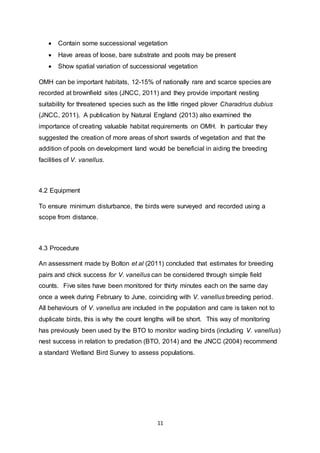11
 Contain some successional vegetation
 Have areas of loose, bare substrate and pools may be present
 Show spatial variation of successional vegetation
OMH can be important habitats, 12-15% of nationally rare and scarce species are
recorded at brownfield sites (JNCC, 2011) and they provide important nesting
suitability for threatened species such as the little ringed plover Charadrius dubius
(JNCC, 2011). A publication by Natural England (2013) also examined the
importance of creating valuable habitat requirements on OMH. In particular they
suggested the creation of more areas of short swards of vegetation and that the
addition of pools on development land would be beneficial in aiding the breeding
facilities of V. vanellus.
4.2 Equipment
To ensure minimum disturbance, the birds were surveyed and recorded using a
scope from distance.
4.3 Procedure
An assessment made by Bolton et al (2011) concluded that estimates for breeding
pairs and chick success for V. vanellus can be considered through simple field
counts. Five sites have been monitored for thirty minutes each on the same day
once a week during February to June, coinciding with V. vanellus breeding period.
All behaviours of V. vanellus are included in the population and care is taken not to
duplicate birds, this is why the count lengths will be short. This way of monitoring
has previously been used by the BTO to monitor wading birds (including V. vanellus)
nest success in relation to predation (BTO, 2014) and the JNCC (2004) recommend
a standard Wetland Bird Survey to assess populations.
 