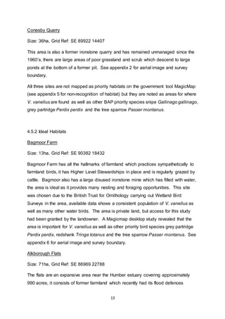 13
Conesby Quarry
Size: 36ha, Grid Ref: SE 89922 14407
This area is also a former ironstone quarry and has remained unmanaged since the
1960’s, there are large areas of poor grassland and scrub which descend to large
ponds at the bottom of a former pit. See appendix 2 for aerial image and survey
boundary.
All three sites are not mapped as priority habitats on the government tool MagicMap
(see appendix 5 for non-recognition of habitat) but they are noted as areas for where
V. vanellus are found as well as other BAP priority species snipe Gallinago gallinago,
grey partridge Perdix perdix and the tree sparrow Passer montanus.
4.5.2 Ideal Habitats
Bagmoor Farm
Size: 13ha, Grid Ref: SE 90382 18432
Bagmoor Farm has all the hallmarks of farmland which practices sympathetically to
farmland birds, it has Higher Level Stewardships in place and is regularly grazed by
cattle. Bagmoor also has a large disused ironstone mine which has filled with water,
the area is ideal as it provides many nesting and foraging opportunities. This site
was chosen due to the British Trust for Ornithology carrying out Wetland Bird
Surveys in the area, available data shows a consistent population of V. vanellus as
well as many other water birds. The area is private land, but access for this study
had been granted by the landowner. A Magicmap desktop study revealed that the
area is important for V. vanellus as well as other priority bird species grey partridge
Perdix perdix, redshank Tringa totanus and the tree sparrow Passer montanus. See
appendix 6 for aerial image and survey boundary.
Alkborough Flats
Size: 71ha, Grid Ref: SE 86969 22788
The flats are an expansive area near the Humber estuary covering approximately
990 acres, it consists of former farmland which recently had its flood defences
 