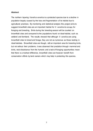 2
Abstract
The northern lapwing Vanellus vanellus is a protected species due to a decline in
population largely caused by the loss and fragmentation of its habitat due to
agricultural practises. By monitoring and statistical analysis this project aims to
suggest brownfield sites are an important habitat for V. vanellus to occupy for
foraging and breeding. Birds during the breeding season will be counted on
brownfield sites and compared to the populations found on ideal habitat, such as
wetland and farmland. The results showed that although V. vanellus are using
brownfield sites to breed and forage, they are not as numerous as those nesting in
ideal habitats. Brownfield sites are though, still an important area for breeding birds,
but not without their problems, it was observed that predation through mammal and
birds, nest disturbance from the humans and a lack of foraging opportunities mean
that there is a marked difference, brownfield sites can however benefit from
conservation efforts by land owners which may help in protecting this species.
 
