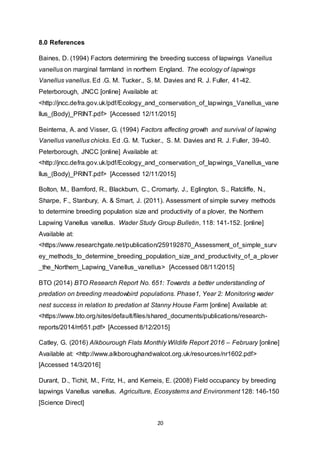 20
8.0 References
Baines, D. (1994) Factors determining the breeding success of lapwings Vanellus
vanellus on marginal farmland in northern England. The ecology of lapwings
Vanellus vanellus. Ed .G. M. Tucker., S. M. Davies and R. J. Fuller, 41-42.
Peterborough, JNCC [online] Available at:
<http://jncc.defra.gov.uk/pdf/Ecology_and_conservation_of_lapwings_Vanellus_vane
llus_(Body)_PRINT.pdf> [Accessed 12/11/2015]
Beintema, A. and Visser, G. (1994) Factors affecting growth and survival of lapwing
Vanellus vanellus chicks. Ed .G. M. Tucker., S. M. Davies and R. J. Fuller, 39-40.
Peterborough, JNCC [online] Available at:
<http://jncc.defra.gov.uk/pdf/Ecology_and_conservation_of_lapwings_Vanellus_vane
llus_(Body)_PRINT.pdf> [Accessed 12/11/2015]
Bolton, M., Bamford, R., Blackburn, C., Cromarty, J., Eglington, S., Ratcliffe, N.,
Sharpe, F., Stanbury, A. & Smart, J. (2011). Assessment of simple survey methods
to determine breeding population size and productivity of a plover, the Northern
Lapwing Vanellus vanellus. Wader Study Group Bulletin, 118: 141-152. [online]
Available at:
<https://www.researchgate.net/publication/259192870_Assessment_of_simple_surv
ey_methods_to_determine_breeding_population_size_and_productivity_of_a_plover
_the_Northern_Lapwing_Vanellus_vanellus> [Accessed 08/11/2015]
BTO (2014) BTO Research Report No. 651: Towards a better understanding of
predation on breeding meadowbird populations. Phase1, Year 2: Monitoring wader
nest success in relation to predation at Stanny House Farm [online] Available at:
<https://www.bto.org/sites/default/files/shared_documents/publications/research-
reports/2014/rr651.pdf> [Accessed 8/12/2015]
Catley, G. (2016) Alkbourough Flats Monthly Wildife Report 2016 – February [online]
Available at: <http://www.alkboroughandwalcot.org.uk/resources/nr1602.pdf>
[Accessed 14/3/2016]
Durant, D., Tichit, M., Fritz, H., and Kerneis, E. (2008) Field occupancy by breeding
lapwings Vanellus vanellus. Agriculture, Ecosystems and Environment 128: 146-150
[Science Direct]
 