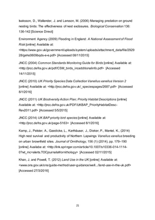 21
Isaksson, D., Wallander, J. and Larsson, M. (2006) Managing predation on ground
nesting birds: The effectiveness of nest exclosures. Biological Conservation 136:
136-142 [Science Direct]
Environment Agency (2009) Flooding in England: A National Assessment of Flood
Risk [online] Available at:
<https://www.gov.uk/government/uploads/system/uploads/attachment_data/file/2929
28/geho0609bqds-e-e.pdf> [Accessed 08/11/2015]
JNCC (2004) Common Standards Monitoring Guide for Birds [online] Available at:
<http://jncc.defra.gov.uk/pdf/CSM_birds_incadditionalinfo.pdf> [Accessed
14/11/2015]
JNCC (2010) UK Priority Species Data Collection Vanellus vanellus Version 2
[online] Available at: <http://jncc.defra.gov.uk/_speciespages/2687.pdf> [Accessed
8/1/2016]
JNCC (2011) UK Biodiversity Action Plan; Priority Habitat Descriptions [online]
Available at: <http://jncc.defra.gov.uk/PDF/UKBAP_PriorityHabitatDesc-
Rev2011.pdf> [Accessed 5/5/2015]
JNCC (2014) UK BAP priority bird species [online] Available at:
<http://jncc.defra.gov.uk/page-5163> [Accessed 8/1/2016]
Kamp, J., Pelster, A., Gaedicke, L., Karthäuser, J., Dieker, P., Mantel, K., (2014)
High nest survival and productivity of Northern Lapwings Vanellus vanellus breeding
on urban brownfield sites. Journal of Ornithology, 156 (1) (2014), pp. 179–190
[online] Availabe at: <http://link.springer.com/article/10.1007/s10336-014-1114-
0?wt_mc=alerts.TOCjournals#/ornithology> [Accessed 02/11/2015]
Khan, J. and Powell, T. (2012) Land Use in the UK [online] Available at:
<www.ons.gov.uk/ons/guide-method/user-guidance/well.../land-use-in-the-uk.pdf>
[Accessed 27/3/2016]
 