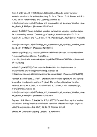 22
Kiby, J. and Fuller, R. (1994) Winter distribution and habitat use by lapwings
Vanellus vanellus in the Vale of Ayelsbury Ed .G. M. Tucker., S. M. Davies and R. J.
Fuller, 54-55. Peterborough, JNCC [online] Available at:
<http://jncc.defra.gov.uk/pdf/Ecology_and_conservation_of_lapwings_Vanellus_vane
llus_(Body)_PRINT.pdf> [Accessed 12/11/2015]
Milsom, T. (1994) Trends in habitat selection by lapwings Vanellus vanellus during
the non-breeding season. The ecology of lapwings Vanellus vanellus Ed .G. M.
Tucker., S. M. Davies and R. J. Fuller, 45-46. Peterborough, JNCC [online] Available
at:
<http://jncc.defra.gov.uk/pdf/Ecology_and_conservation_of_lapwings_Vanellus_vane
llus_(Body)_PRINT.pdf> [Accessed 12/11/2015]
Natural England (2013) Mosaic Approach - Brownfield or Open Mosaic Habitat On
Previously Developed [online] Available at:
<Landhttp://publications.naturalengland.org.uk/file/5329469874110464> [Accessed
on 18/3/2016]
Natural England (2015) Environmental Stewardship: funding to farmers for
environmental land management[online] Available at:
<https://www.gov.uk/guidance/environmental-stewardship> [Accessed08/12/2015]
Pearson, B. and Stoate, C. (1994) Effects of predation and agriculture on a lapwing
V. vanellus population in southern England. The ecology of lapwings Vanellus
vanellus. Ed .G. M. Tucker., S. M. Davies and R. J. Fuller, 43-44. Peterborough,
JNCC [online] Available at:
<http://jncc.defra.gov.uk/pdf/Ecology_and_conservation_of_lapwings_Vanellus_vane
llus_(Body)_PRINT.pdf> [Accessed 12/11/2015]
Seymour, A.S., Harris, S. And White, P.C.L. (2003) Factors influencing the nesting
success of Lapwing Vanellus vanellus and behaviour of Red Fox Vulpes vulpes in
Lapwing nesting sites. Bird Study, 50: 39–46 [Science Direct]
Shrubb, M. (2007) The Lapwing London: T & AD Poyser
 