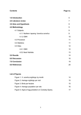 3
Contents Page no.
1.0 Introduction 5
2.0 Literature review 7
3.0 Aims and Hypothesis 9
4.0 Methodology 9
4.1 Subjects 9
4.1.1 Northern lapwing Vanellus vanellus 9
4.1.2 OMH 10
4.3 Procedure 11
4.4 Statistics 11
4.5 Sites 12
4.5.1 OMH 12
4.5.2 Ideal Habitats 13
5.0 Results 14
6.0 Discussion 16
7.0 Conclusion 19
8.0 References 20
List of Figures
Figure 1. V. vanellus sightings by month 14
Figure 2. Average sightings per visit 15
Figure 3. Birds per hectare 15
Figure 4. Average population per site 16
Figure 5. Signs of egg predation on Conesby Quarry. 17
 