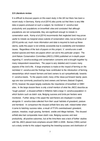 7
2.0 Literature review
It is difficult to discover papers on this exact study in the UK but there has been a
recent study in Germany, Kamp et al (2014) also points out that there is very little
data or papers produced on such a subject, he monitored V. vanellus nest
productivity and populations on brownfield sites and concluded that although
populations are not comparable, they are significant enough to include in
conservation work. Kamp et al (2014) recommends that neglected land may prove
useful to include as marginal areas outside of conservation sites, but as Kamp et al
(2014) points out, much more information and data is required to back up these
claims, sadly this paper is not entirely accessible due to availability and translation
issues. Regardless of the lack of papers on this project, V. vanellus are a well-
studied species and there are papers which can aid to this particular project. The
Joint Nature Conservation Committee (JNCC) (1994) published an in-depth paper
regarding V. vanellus ecology and conservation concerns and is brought together by
many independent researchers. The paper is very detailed and it covers many
aspects of the bird’s life. A large emphasis is made on the impact of farming on the
red-listed V. vanellus and the findings have contributed to the introduction of farming
stewardships which reward farmers and land owners to act sympathetically towards
V. vanellus needs. To the papers credit, many of the ideas put forward twenty years
ago are now commonly practiced by land owners and farmers (Natural England,
2015), however the paper largely overlooks the importance of brownfield or OMH
sites. In the large dossier there is only a brief mention of what the JNCC describe as
“rough pasture”, a disused airfield in Wiltshire held a large V. vanellus population in
which factors such as clutch size, fledging success and birds per hectare were
monitored. Further along in the paper the said factors are displayed in a table
alongside V. vanellus data collected from their usual habitats of grassland, pasture
and farmland. In comparison the disused airfield fairs very well, indeed better when
it came to hatching success rates, a result of 77.9% overshadowed grassland,
pasture, meadow, rough grazing, farmland, arable and tillage habitats. The disused
airfield also had comparable mean clutch size, fledging success and nest
productivity, all positive outcomes, but at the time there was a lack of further studies
until the JNCC placed more emphasis around OMH in 2008. Baines (1994) carried
out a study similar to this subject regarding the breeding success and distribution of
 