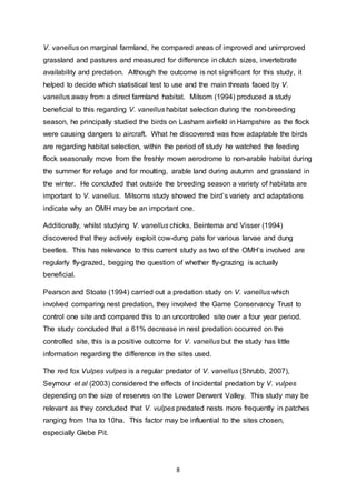 8
V. vanellus on marginal farmland, he compared areas of improved and unimproved
grassland and pastures and measured for difference in clutch sizes, invertebrate
availability and predation. Although the outcome is not significant for this study, it
helped to decide which statistical test to use and the main threats faced by V.
vanellus away from a direct farmland habitat. Milsom (1994) produced a study
beneficial to this regarding V. vanellus habitat selection during the non-breeding
season, he principally studied the birds on Lasham airfield in Hampshire as the flock
were causing dangers to aircraft. What he discovered was how adaptable the birds
are regarding habitat selection, within the period of study he watched the feeding
flock seasonally move from the freshly mown aerodrome to non-arable habitat during
the summer for refuge and for moulting, arable land during autumn and grassland in
the winter. He concluded that outside the breeding season a variety of habitats are
important to V. vanellus. Milsoms study showed the bird’s variety and adaptations
indicate why an OMH may be an important one.
Additionally, whilst studying V. vanellus chicks, Beintema and Visser (1994)
discovered that they actively exploit cow-dung pats for various larvae and dung
beetles. This has relevance to this current study as two of the OMH’s involved are
regularly fly-grazed, begging the question of whether fly-grazing is actually
beneficial.
Pearson and Stoate (1994) carried out a predation study on V. vanellus which
involved comparing nest predation, they involved the Game Conservancy Trust to
control one site and compared this to an uncontrolled site over a four year period.
The study concluded that a 61% decrease in nest predation occurred on the
controlled site, this is a positive outcome for V. vanellus but the study has little
information regarding the difference in the sites used.
The red fox Vulpes vulpes is a regular predator of V. vanellus (Shrubb, 2007),
Seymour et al (2003) considered the effects of incidental predation by V. vulpes
depending on the size of reserves on the Lower Derwent Valley. This study may be
relevant as they concluded that V. vulpes predated nests more frequently in patches
ranging from 1ha to 10ha. This factor may be influential to the sites chosen,
especially Glebe Pit.
 