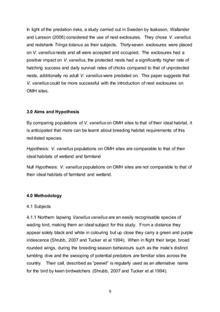 9
In light of the predation risks, a study carried out in Sweden by Isaksson, Wallander
and Larsson (2006) considered the use of nest exclosures. They chose V. vanellus
and redshank Tringa totanus as their subjects. Thirty-seven exclosures were placed
on V. vanellus nests and all were accepted and occupied. The exclosures had a
positive impact on V. vanellus, the protected nests had a significantly higher rate of
hatching success and daily survival rates of chicks compared to that of unprotected
nests, additionally no adult V. vanellus were predated on. This paper suggests that
V. vanellus could be more successful with the introduction of nest exclosures on
OMH sites.
3.0 Aims and Hypothesis
By comparing populations of V. vanellus on OMH sites to that of their ideal habitat, it
is anticipated that more can be learnt about breeding habitat requirements of this
red-listed species.
Hypothesis: V. vanellus populations on OMH sites are comparable to that of their
ideal habitats of wetland and farmland
Null Hypothesis: V. vanellus populations on OMH sites are not comparable to that of
their ideal habitats of farmland and wetland.
4.0 Methodology
4.1 Subjects
4.1.1 Northern lapwing Vanellus vanellus are an easily recognisable species of
wading bird, making them an ideal subject for this study. From a distance they
appear solely black and white in colouring but up close they carry a green and purple
iridescence (Shrubb, 2007 and Tucker et al 1994). When in flight their large, broad
rounded wings, during the breeding season behaviours such as the male’s distinct
tumbling dive and the swooping of potential predators are familiar sites across the
country. Their call, described as “peewit” is regularly used as an alternative name
for the bird by keen birdwatchers (Shrubb, 2007 and Tucker et al 1994).
 