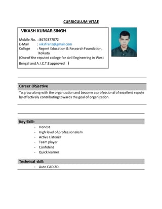 CURRICULUM VITAE
Career Objective
To grow along with the organization and become a professionalof excellent repute
by effectively contributing towards the goal of organization.
Key Skill:
- Honest
- High level of professionalism
- Active Listener
- Team player
- Confident
- Quick learner
Technical skill:
- Auto CAD 2D
VIKASH KUMAR SINGH
Mobile No. : 8670377072
E-Mail : viksfrenz@gmail.com
College : Regent Education & Research Foundation,
Kolkata
(Oneof the reputed college for civil Engineering in West
Bengal and A.I.C.T.Eapproved )
 