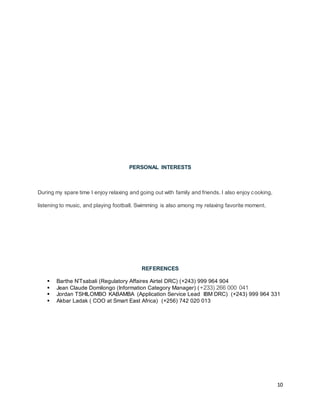 10
PERSONAL INTERESTS
During my spare time I enjoy relaxing and going out with family and friends. I also enjoy cooking,
listening to music, and playing football. Swimming is also among my relaxing favorite moment.
REFERENCES
 Barthe N’Tsabali (Regulatory Affaires Airtel DRC) (+243) 999 964 904
 Jean Claude Domilongo (Information Category Manager) (+233) 266 000 041
 Jordan TSHILOMBO KABAMBA (Application Service Lead IBM DRC) (+243) 999 964 331
 Akbar Ladak ( COO at Smart East Africa) (+256) 742 020 013
 