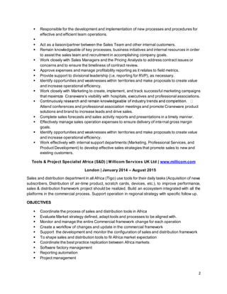 2
 Responsible for the development and implementation of new processes and procedures for
effective and efficient team operations.

 Act as a liaison/partner between the Sales Team and other internal customers.
 Remain knowledgeable of key processes, business initiatives and internal resources in order
to assist the sales team and recruitment in accomplishing company goals.
 Work closely with Sales Managers and the Pricing Analysts to address contract issues or
concerns and to ensure the timeliness of contract review.
 Approve expenses and manage profitability reporting as it relates to field metrics.
 Provide support to divisional leadership (i.e. reporting for RVP), as necessary.
 Identify opportunities and weaknesses within territories and make proposals to create value
and increase operational efficiency.
 Work closely with Marketing to create, implement, and track successful marketing campaigns
that maximize Craneware’s visibility with hospitals, executives and professional associations.

Attend conferences and professional association meetings and promote Craneware product
solutions and brand to increase leads and drive sales.
 Complete sales forecasts and sales activity reports and presentations in a timely manner.
 Effectively manage sales operation expenses to ensure delivery of internal gross margin
goals.
 Identify opportunities and weaknesses within territories and make proposals to create value
and increase operational efficiency.
 Work effectively with internal support departments (Marketing, Professional Services, and
Product Development) to develop effective sales strategies that promote sales to new and
existing customers.
Tools & Project Specialist Africa (S&D) | Millicom Services UK Ltd | www.millicom.com
London | January 2014 – August 2015
Sales and distribution department in all Africa (Tigo) use tools for their daily tasks (Acquisition of news
subscribers, Distribution of air-time product, scratch cards, devices, etc.), to improve performance,
sales & distribution framework project should be realized. Build an ecosystem integrated with all the
platforms in the commercial process. Support operation in regional strategy with specific follow up.
OBJECTIVES
 Coordinate the process of sales and distribution tools in Africa
 Evaluate Market strategy defined, adapt tools and processes to be aligned with.
 Monitor and manage the entire Commercial framework change for each operation
 Create a workflow of changes and update in the commercial framework
 Support the development and monitor the configuration of sales and distribution framework
 To shape sales and distribution tools to fit Africa market expectation
 Coordinate the best practice replication between Africa markets
 Software factory management
 Reporting automation
 Project management
 
