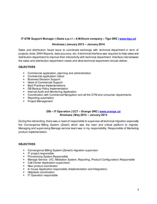 3
IT GTM Support Manager | Oasis s.p.r.l – A Millicom company – Tigo DRC | www.tigo.cd
Kinshasa | January 2013 – January 2014
Sales and distribution, faced issue to coordinate exchange with technical department in term of
projects, tools, DWH Reports, data accuracy, etc. A technical interface was required to help sales and
distribution department to improve their interactivity with technical department. Interface role between
the sales and distribution department needs and what technical department should deliver.
OBJECTIVES
 Commercial application, planning and administration
 Commercial application rollout
 Business Decision Support
 Head of Commercial Support
 Best Practices Implementations
 DB Backup Policy Implementation
 Internal Audit and Monitoring Application
 Coordination with Commercial Navigation and all the GTM and consumer departments
 Reporting automation
 Project Management
DSI – IT Operation | CCT – Orange DRC | www.orange.cd
Kinshasa | May 2012 – January 2013
During the rebranding, there was a need of responsible to supervise all technical migration especially
the Convergence Billing System (Zmart) which was the main and critical platform to migrate.
Managing and supervising Manage service team was in my responsibility. Responsible of Marketing
product implementation.
OBJECTIVES
 Convergence Billing System (Zsmart) migration supervisor
 IT project responsible
 Provisioning System Responsible
 Manage Service (VC, Mediation System, Reporting, Product Configuration) Responsible
 Call Center Application supervision
 New product coordinator
 In house Application responsible (Implementation and Integration)
 Helpdesk coordination
 IT Operation responsible
 