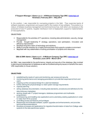 4
IT Support Manager | Oasis s.p.r.l – A Millicom Company Tigo DRC | www.tigo.cd
Kinshasa | February 2011 – May 2013
In this position, I was responsible for overseeing projects in this field. They supervise teams of
software engineers, programmers and support staff in the creation of new software. This position is a
mixture of between business management and technical know-how, both which are necessary in the
production of new IT systems. Supplier interfaces in term of deployment, support or implementation
of new applications.
OBJECTIVES
 Responsible for the activities of IT operations, including data administration, security, change
management
 Provide thought leadership IT strategy, operations, cost optimization, innovation and
efficiency improvement
 Develops long term vision of technology and solutions.
 Ability to provide direction for a highly technical team that supports complex environment
 Negotiate with key stakeholders involving prioritization of projects and resources
DBA & DWH Admin | Oasis s.p.rl – A Millicom Company Tigo DRC | www.tigo.cd
Kinshasa | June 2010 – March 2013
As DBA, I was responsible for the performance, integrity and security of the database. Also involved
in planning and development of database as well as troubleshooting anyissues on behalfof the users.
VAS responsible (in-house solution).
OBJECTIVES
 establishing the needs of users and monitoring user access and security
 monitoring performance and managing parameters to provide fast responses to front-end
users
 mapping out the conceptual design for a planned database
 further refining the physical design to meet system storage requirements
 capacity planning
 writing database documentation, including data standards, procedures and definitions for the
data dictionary (metadata);
 working closely with IT project managers, database programmers and multimedia
programmers
 commissioning and installing new applications and customizing existing applications in order
to make them fit for purpose
 controlling access permissions and privileges
 Researches and evaluates software, system upgrades and enhancements, and provides
technical Recommendations
 Develops processes and applications for migration/transformation of data from College-wide
systems to the data warehouse system
 