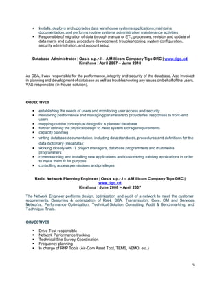 5
 Installs, deploys and upgrades data warehouse systems applications; maintains
documentation, and performs routine systems administration maintenance activities
 Responsible of migration of data through manual or ETL processes, revision and update of
data marts and cubes, procedure development, troubleshooting, system configuration,
security administration, and account setup
Database Administrator | Oasis s.p.r.l – A Millicom Company Tigo DRC | www.tigo.cd
Kinshasa | April 2007 – June 2010
As DBA, I was responsible for the performance, integrity and security of the database. Also involved
in planning and development of database as well as troubleshooting anyissues on behalfof the users.
VAS responsible (in-house solution).
OBJECTIVES
 establishing the needs of users and monitoring user access and security
 monitoring performance and managing parameters to provide fast responses to front-end
users
 mapping out the conceptual design for a planned database
 further refining the physical design to meet system storage requirements
 capacity planning
 writing database documentation, including data standards, procedures and definitions for the
data dictionary (metadata);
 working closely with IT project managers, database programmers and multimedia
programmers
 commissioning and installing new applications and customizing existing applications in order
to make them fit for purpose
 controlling access permissions and privileges
Radio Network Planning Engineer | Oasis s.p.r.l – A Millicom Company Tigo DRC |
www.tigo.cd
Kinshasa | June 2006 – April 2007
The Network Engineer performs design, optimization and audit of a network to meet the customer
requirements. Designing & optimization of RAN, BBA, Transmission, Core, OM and Services
Networks. Performance Optimization, Technical Solution Consulting, Audit & Benchmarking, and
Technique Trials.
OBJECTIVES
 Drive Test responsible
 Network Performance tracking
 Technical Site Survey Coordination
 Frequency planning
 In charge of RNP Tools (Air-Com Asset Tool, TEMS, NEMO, etc.)
 