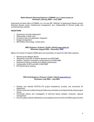6
Radio Network Planning Engineer | COMAX s.p.r.l | www.comax.cd
Kinshasa | January 2006 – June 2006
Supervised and lead rollout of COMAX s.p.r.l as new ISP. Definition of deployment diagram around
Kinshasa (Access points, Interferences management, etc.). Responsible of Service quality and
commercial team member.
OBJECTIVES
 Supervision of onsite deployment
 Responsible of Data room
 Innovation lead and application integration
 Budget management
 MOTOROLA technology contact point
OMC Engineer (Trainee) | Celtel ( Airtel)| www.airtel.cd
Kinshasa | August 2005 – December 2005
Mainly, the monitor of network (GSM) alarm and automation of reports for field office engineer.
 Monitoring the Network Alarms
 Uploading of new SW of network elements from NOC/OMC
 Addition / deletion of hardware configurations from NOC/OMC
 Generating reports of alarms and network performance
 Configuration of BTS and MW in NOC/OMC
 BTS performance tracking
BTS Field Engineer (Trainee) | Celtel ( Airtel)| www.airtel.cd
Kinshasa | July 2004 – July 2005
 Develop and maintain BTS/TD-LTE project competence, process, and documents for
deployment
 Perform advance troubleshooting and follow documentation and independentlyresolve project
issues.
 Coordinate actions and investigation of technical Issues between Customer, regional
management
 Ensure qualitycustomer satisfaction survey targetsand carry end to end RAN supportfunction
 