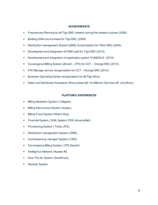 8
ACHIEVEMENTS
 Frequencies Planning for all Tigo DRC network during first network cutover (2006)
 Building DWH environment for Tigo DRC (2008)
 Distribution management System (DMS) Customization for TIGO DRC (2009)
 Development and Integration of CRM Light for Tigo DRC (2010)
 Development and Integration of registration system “FUNGOLA” (2010)
 Convergence Billing System (Zsmart – ZTE) for CCT – Orange DRC (2012)
 ZTE Manage service reorganization for CCT – Orange DRC (2012)
 Business Operating Center reorganization for All Tigo Africa
 Sales and Distribution framework Africa phase1&2 for Millicom Services UK Ltd (Africa)
PLATFOMS EXPERIENCES
 Billing Mediation System ( Callgate)
 Billing Interconnect System (Inopac)
 Billing Fraud System (Watch Dog)
 Financial System ( SUN System, POS AdvanceNet)
 Provisioning System ( Tertio, ZTE)
 Distribution management System ( DMS)
 Commissioning manager System ( CMS)
 Convergence Billing System ( ZTE Zsmart)
 Intelligence Network (Huawei IN)
 Over The Air System (Smarttrust)
 Remedy System
 