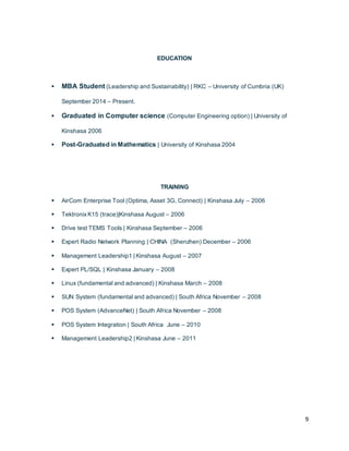 9
EDUCATION
 MBA Student (Leadership and Sustainability) | RKC – University of Cumbria (UK)
September 2014 – Present.
 Graduated in Computer science (Computer Engineering option) | University of
Kinshasa 2006
 Post-Graduated in Mathematics | University of Kinshasa 2004
TRAINING
 AirCom Enterprise Tool (Optima, Asset 3G, Connect) | Kinshasa July – 2006
 TektronixK15 (trace)|Kinshasa August – 2006
 Drive test TEMS Tools | Kinshasa September – 2006
 Expert Radio Network Planning | CHINA (Shenzhen) December – 2006
 Management Leadership1 | Kinshasa August – 2007
 Expert PL/SQL | Kinshasa January – 2008
 Linux (fundamental and advanced) | Kinshasa March – 2008
 SUN System (fundamental and advanced) | South Africa November – 2008
 POS System (AdvanceNet) | South Africa November – 2008
 POS System Integration | South Africa June – 2010
 Management Leadership2 | Kinshasa June – 2011
 