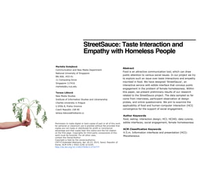 StreetSauce: Taste Interaction and
Empathy with Homeless People
Abstract
Food is an attractive communication tool, which can draw
public attention to various social issues. In our project we try
to explore such an issue over taste interactions and empathy
inscribed in food. We have designed 'StreetSauce', an
interactive service with edible interface that conveys public
engagement in the problem of female homelessness. Within
this paper, we present preliminary results of our research
related to the StreetSauce project. The data sampled so far
come from interviews, participant observation at design
probes, and online questionnaire. We aim to examine the
applicability of food and human-computer interaction (HCI)
convergence for the support of social engagement.
Author Keywords
food; eating; interaction design; HCI; HCI4D; data cuisine;
edible interfaces; social engagement; female homelessness
ACM Classification Keywords
H.5.m. Information interfaces and presentation (HCI):
Miscellaneous
Markéta Dolejšová
Communication and New Media Department
National University of Singapore
Blk AS6, #03-41
11 Computing Drive
Singapore 117416
marketa@u.nus.edu
Tereza Lišková
New Media Studies
Institute of Information Studies and Librarianship
Charles University in Prague
U Kříže 8, Praha-Jinonice
Czech Republic 158 00
tereza.liskova@hotkarot.cz
Permission to make digital or hard copies of part or all of this work
for personal or classroom use is granted without fee provided that
copies are not made or distributed for profit or commercial
advantage and that copies bear this notice and the full citation
on the first page. Copyrights for third-party components of this
work must be honored. For all other uses,
contact the Owner/Author.
Copyright is held by the owner/author(s).
CHI'15 Extended Abstracts, Apr 18-23, 2015, Seoul, Republic of
Korea. ACM 978-1-4503-3146-3/15/04.
http://dx.doi.org/10.1145/2702613.2732777
 